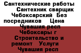 Сантехнические работы.     5Сантехник сварщик Чебоксарский. Без посредников. › Цена ­ 500 - Чувашия респ., Чебоксары г. Строительство и ремонт » Услуги   . Чувашия респ.